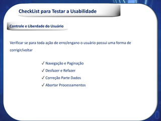 CheckList para Testar a Usabilidade
Controle e Liberdade do Usuário
Verificar se para toda ação de erro/engano o usuário possui uma forma de
corrigir/voltar
✓ Navegação e Paginação
✓ Desfazer e Refazer
✓ Correção Parte Dados
✓ Abortar Processamentos
 