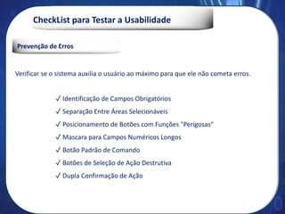 CheckList para Testar a Usabilidade
Prevenção de Erros
Verificar se o sistema auxilia o usuário ao máximo para que ele não cometa erros.
✓ Identificação de Campos Obrigatórios
✓ Separação Entre Áreas Selecionáveis
✓ Posicionamento de Botões com Funções "Perigosas"
✓ Mascara para Campos Numéricos Longos
✓ Botão Padrão de Comando
✓ Botões de Seleção de Ação Destrutiva
✓ Dupla Confirmação de Ação
 