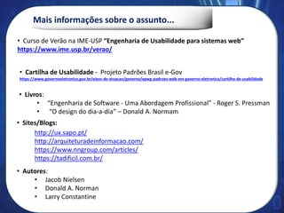 Mais informações sobre o assunto...
• Curso de Verão na IME-USP “Engenharia de Usabilidade para sistemas web”
https://www.ime.usp.br/verao/
• Livros:
• “Engenharia de Software - Uma Abordagem Profissional” - Roger S. Pressman
• “O design do dia-a-dia” – Donald A. Normam
• Cartilha de Usabilidade - Projeto Padrões Brasil e-Gov
https://www.governoeletronico.gov.br/eixos-de-atuacao/governo/epwg-padroes-web-em-governo-eletronico/cartilha-de-usabilidade
• Sites/Blogs:
http://ux.sapo.pt/
http://arquiteturadeinformacao.com/
https://www.nngroup.com/articles/
https://tadificil.com.br/
• Autores:
• Jacob Nielsen
• Donald A. Norman
• Larry Constantine
 