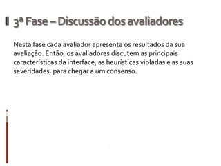 3ª Fase – Discussão dos avaliadores
Nesta fase cada avaliador apresenta os resultados da sua
avaliação. Então, os avaliadores discutem as principais
características da interface, as heurísticas violadas e as suas
severidades, para chegar a um consenso.
 