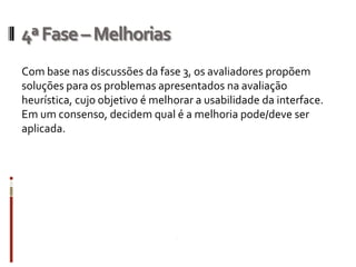 4ª Fase – Melhorias
Com base nas discussões da fase 3, os avaliadores propõem
soluções para os problemas apresentados na avaliação
heurística, cujo objetivo é melhorar a usabilidade da interface.
Em um consenso, decidem qual é a melhoria pode/deve ser
aplicada.
 