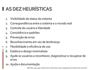 AS DEZ HEURÍSTICAS
1. Visibilidade do status do sistema
2. Correspondência entre o sistema e o mundo real
3. Controle do usuário e liberdade
4. Consistência e padrões
5. Prevenção de erros
6. Reconhecimento em vez de lembrança
7. Flexibilidade e eficiência de uso
8. Estética e design minimalista
9. Ajude os usuários a reconhecer, diagnosticar e recuperar de
    erros
10. Ajuda e documentação
                 NIELSEN, 1990-1994. Disponível em http://www.useit.com/papers/heuristic/heuristic_list.html.
 