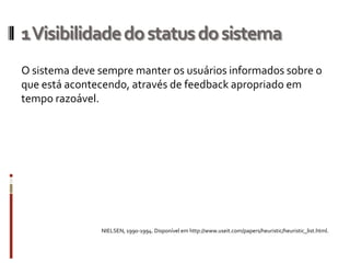 1 Visibilidade do status do sistema
O sistema deve sempre manter os usuários informados sobre o
que está acontecendo, através de feedback apropriado em
tempo razoável.




               NIELSEN, 1990-1994. Disponível em http://www.useit.com/papers/heuristic/heuristic_list.html.
 