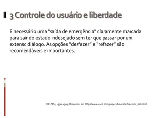 3 Controle do usuário e liberdade
É necessário uma "saída de emergência" claramente marcada
para sair do estado indesejado sem ter que passar por um
extenso diálogo. As opções “desfazer” e “refazer” são
recomendáveis e importantes.




               NIELSEN, 1990-1994. Disponível em http://www.useit.com/papers/heuristic/heuristic_list.html.
 