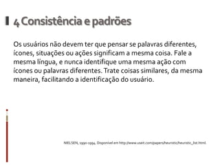 4 Consistência e padrões
Os usuários não devem ter que pensar se palavras diferentes,
ícones, situações ou ações significam a mesma coisa. Fale a
mesma língua, e nunca identifique uma mesma ação com
ícones ou palavras diferentes. Trate coisas similares, da mesma
maneira, facilitando a identificação do usuário.




                NIELSEN, 1990-1994. Disponível em http://www.useit.com/papers/heuristic/heuristic_list.html.
 