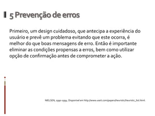 5 Prevenção de erros
Primeiro, um design cuidadoso, que antecipa a experiência do
usuário e prevê um problema evitando que este ocorra, é
melhor do que boas mensagens de erro. Então é importante
eliminar as condições propensas a erros, bem como utilizar
opção de confirmação antes de comprometer a ação.




                NIELSEN, 1990-1994. Disponível em http://www.useit.com/papers/heuristic/heuristic_list.html.
 
