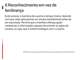 6 Reconhecimento em vez de
lembrança
Evite acionar a memória do usuário o tempo inteiro, fazendo
com que cada ação precise ser revista mentalmente antes de
ser executada. Permita que a interface ofereça ajuda
contextual, e informações capazes de orientar as ações do
usuário, ou seja, que o sistema dialogue com o usuário.




                NIELSEN, 1990-1994. Disponível em http://www.useit.com/papers/heuristic/heuristic_list.html.
 