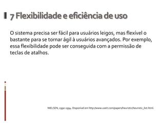 7 Flexibilidade e eficiência de uso
O sistema precisa ser fácil para usuários leigos, mas flexível o
bastante para se tornar ágil à usuários avançados. Por exemplo,
essa flexibilidade pode ser conseguida com a permissão de
teclas de atalhos.




                NIELSEN, 1990-1994. Disponível em http://www.useit.com/papers/heuristic/heuristic_list.html.
 