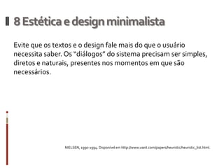 8 Estética e design minimalista
Evite que os textos e o design fale mais do que o usuário
necessita saber. Os “diálogos” do sistema precisam ser simples,
diretos e naturais, presentes nos momentos em que são
necessários.




                NIELSEN, 1990-1994. Disponível em http://www.useit.com/papers/heuristic/heuristic_list.html.
 