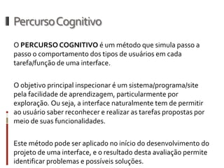 Percurso Cognitivo
O PERCURSO COGNITIVO é um método que simula passo a
passo o comportamento dos tipos de usuários em cada
tarefa/função de uma interface.

O objetivo principal inspecionar é um sistema/programa/site
pela facilidade de aprendizagem, particularmente por
exploração. Ou seja, a interface naturalmente tem de permitir
ao usuário saber reconhecer e realizar as tarefas propostas por
meio de suas funcionalidades.

Este método pode ser aplicado no início do desenvolvimento do
projeto de uma interface, e o resultado desta avaliação permite
identificar problemas e possíveis soluções.
 