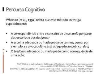 Percurso Cognitivo
Wharton (et al., 1992) relata que esse método investiga,
especialmente:

    A correspondência entre o conceito de uma tarefa por parte
     dos usuários e dos designers;
    A escolha adequada ou inadequada de termos, como, por
     exemplo, se o vocabulário está adequado ao público-alvo;
    O feedback adequado ou inadequado como consequência de
     uma ação.

             WHARTON, C. et al. Applying Cognitive Walkthroughs to More Complex User Interfaces: experiences, issues, and
                                            recommendations. In: ACM CHI Conference Proceedings. Monterey – USA, 1992.
    WHARTON, C.; RIEMAN, J.; LEWIS, C. The cognitive walkthrough method: a practitioner´s guide. In: NIELSEN, J; MACK, R.
                                                          Usability Inspection Methods. John Wiley & Sons, 1994. p. 105-140.
 