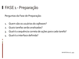 FASE 1 - Preparação
Perguntas da Fase de Preparação:

1. Quem são os usuários do software?
2. Quais tarefas serão analisadas?
3. Qual é a sequência correta de ações para cada tarefa?
4. Qual é a interface definida?




                                                   WHARTON et al., 1992
 