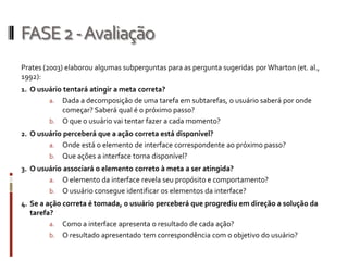 FASE 2 -Avaliação
Prates (2003) elaborou algumas subperguntas para as pergunta sugeridas por Wharton (et. al.,
1992):
1. O usuário tentará atingir a meta correta?
        a. Dada a decomposição de uma tarefa em subtarefas, o usuário saberá por onde
           começar? Saberá qual é o próximo passo?
        b. O que o usuário vai tentar fazer a cada momento?
2. O usuário perceberá que a ação correta está disponível?
        a. Onde está o elemento de interface correspondente ao próximo passo?
        b. Que ações a interface torna disponível?
3. O usuário associará o elemento correto à meta a ser atingida?
        a. O elemento da interface revela seu propósito e comportamento?
        b. O usuário consegue identificar os elementos da interface?
4. Se a ação correta é tomada, o usuário perceberá que progrediu em direção a solução da
   tarefa?
        a. Como a interface apresenta o resultado de cada ação?
        b. O resultado apresentado tem correspondência com o objetivo do usuário?
 