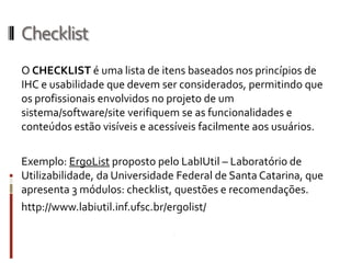 Checklist
O CHECKLIST é uma lista de itens baseados nos princípios de
IHC e usabilidade que devem ser considerados, permitindo que
os profissionais envolvidos no projeto de um
sistema/software/site verifiquem se as funcionalidades e
conteúdos estão visíveis e acessíveis facilmente aos usuários.

Exemplo: ErgoList proposto pelo LabIUtil – Laboratório de
Utilizabilidade, da Universidade Federal de Santa Catarina, que
apresenta 3 módulos: checklist, questões e recomendações.
http://www.labiutil.inf.ufsc.br/ergolist/
 