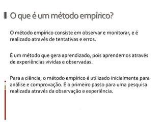O que é um método empírico?
O método empírico consiste em observar e monitorar, e é
realizado através de tentativas e erros.

É um método que gera aprendizado, pois aprendemos através
de experiências vividas e observadas.

Para a ciência, o método empírico é utilizado inicialmente para
análise e comprovação. É o primeiro passo para uma pesquisa
realizada através da observação e experiência.
 