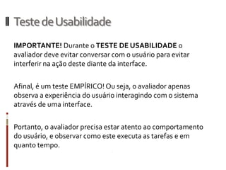 Teste de Usabilidade
IMPORTANTE! Durante o TESTE DE USABILIDADE o
avaliador deve evitar conversar com o usuário para evitar
interferir na ação deste diante da interface.

Afinal, é um teste EMPÍRICO! Ou seja, o avaliador apenas
observa a experiência do usuário interagindo com o sistema
através de uma interface.

Portanto, o avaliador precisa estar atento ao comportamento
do usuário, e observar como este executa as tarefas e em
quanto tempo.
 