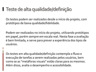 Teste de alta qualidade/definição
Os testes podem ser realizados desde o início do projeto, com
protótipos de baixa qualidade/fidelidade.

Podem ser realizados no início do projeto, utilizando protótipos
em papel, porém sempre em escala real. Nesta fase a avaliação
é bem limitada, e serve para prever a experiência dos tipos de
usuários.

Os testes em alta qualidade/definição contempla o fluxo e
execução de tarefas a serem realizadas pelos usuários, bem
como se as “metáforas visuais” estão claras para os mesmos.
Além disso, avalia o desempenho e acessibilidade.
 