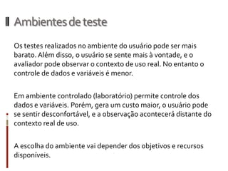 Ambientes de teste
Os testes realizados no ambiente do usuário pode ser mais
barato. Além disso, o usuário se sente mais à vontade, e o
avaliador pode observar o contexto de uso real. No entanto o
controle de dados e variáveis é menor.

Em ambiente controlado (laboratório) permite controle dos
dados e variáveis. Porém, gera um custo maior, o usuário pode
se sentir desconfortável, e a observação acontecerá distante do
contexto real de uso.

A escolha do ambiente vai depender dos objetivos e recursos
disponíveis.
 