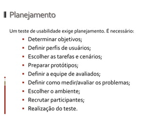 Planejamento
Um teste de usabilidade exige planejamento. É necessário:
      Determinar objetivos;
      Definir perfis de usuários;
      Escolher as tarefas e cenários;
      Preparar protótipos;
      Definir a equipe de avaliados;
      Definir como medir/avaliar os problemas;
      Escolher o ambiente;
      Recrutar participantes;
      Realização do teste.
 