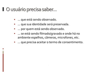 O usuário precisa saber...
     ... que está sendo observado.
     ... que sua identidade será preservada.
     ... por quem está sendo observado.
     ... se está sendo filmado/gravado e onde há no
      ambiente espelhos, câmeras, microfones, etc.
     ... que precisa aceitar o termo de consentimento.
 
