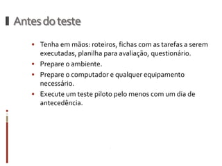 Antes do teste
    Tenha em mãos: roteiros, fichas com as tarefas a serem
     executadas, planilha para avaliação, questionário.
    Prepare o ambiente.
    Prepare o computador e qualquer equipamento
     necessário.
    Execute um teste piloto pelo menos com um dia de
     antecedência.
 