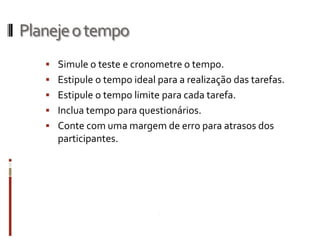 Planeje o tempo
    Simule o teste e cronometre o tempo.
    Estipule o tempo ideal para a realização das tarefas.
    Estipule o tempo limite para cada tarefa.
    Inclua tempo para questionários.
    Conte com uma margem de erro para atrasos dos
     participantes.
 