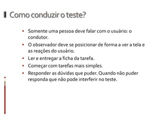 Como conduzir o teste?
    Somente uma pessoa deve falar com o usuário: o
       condutor.
      O observador deve se posicionar de forma a ver a tela e
       as reações do usuário.
      Ler e entregar a ficha da tarefa.
      Começar com tarefas mais simples.
      Responder as dúvidas que puder. Quando não puder
       responda que não pode interferir no teste.
 