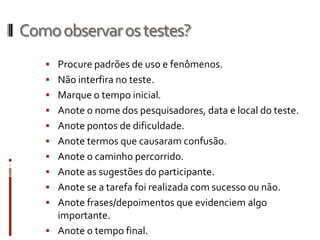 Como observar os testes?
    Procure padrões de uso e fenômenos.
    Não interfira no teste.
    Marque o tempo inicial.
    Anote o nome dos pesquisadores, data e local do teste.
    Anote pontos de dificuldade.
    Anote termos que causaram confusão.
    Anote o caminho percorrido.
    Anote as sugestões do participante.
    Anote se a tarefa foi realizada com sucesso ou não.
    Anote frases/depoimentos que evidenciem algo
     importante.
    Anote o tempo final.
 