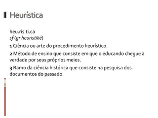 Heurística
heu.rís.ti.ca
sf (gr heuristiké)
1 Ciência ou arte do procedimento heurístico.
2 Método de ensino que consiste em que o educando chegue à
verdade por seus próprios meios.
3 Ramo da ciência histórica que consiste na pesquisa dos
documentos do passado.
 