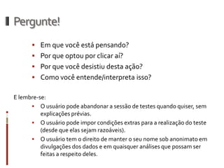 Pergunte!
       Em que você está pensando?
       Por que optou por clicar aí?
       Por que você desistiu desta ação?
       Como você entende/interpreta isso?

E lembre-se:
       O usuário pode abandonar a sessão de testes quando quiser, sem
          explicações prévias.
       O usuário pode impor condições extras para a realização do teste
          (desde que elas sejam razoáveis).
       O usuário tem o direito de manter o seu nome sob anonimato em
          divulgações dos dados e em quaisquer análises que possam ser
          feitas a respeito deles.
 