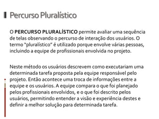 Percurso Pluralístico
O PERCURSO PLURALÍSTICO permite avaliar uma sequência
de telas observando o percurso de interação dos usuários. O
termo “pluralístico” é utilizado porque envolve várias pessoas,
incluindo a equipe de profissionais envolvida no projeto.

Neste método os usuários descrevem como executariam uma
determinada tarefa proposta pela equipe responsável pelo
projeto. Então acontece uma troca de informações entre a
equipe e os usuários. A equipe compara o que foi planejado
pelos profissionais envolvidos, e o que foi descrito pelos
usuários, permitindo entender a visão e experiência destes e
definir a melhor solução para determinada tarefa.
 