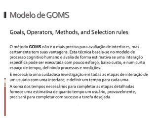 Modelo de GOMS
Goals, Operators, Methods, and Selection rules

O método GOMS não é o mais preciso para avaliação de interfaces, mas
certamente tem suas vantagens. Esta técnica baseia-se no modelo de
processo cognitivo humano e avalia de forma estimativa se uma interação
específica pode ser executada com pouco esforço, baixo custo, e num curto
espaço de tempo, definindo processos e medições.
É necessária uma cuidadosa investigação em todas as etapas de interação de
um usuário com uma interface, e definir um tempo para cada uma.
A soma dos tempos necessários para completar as etapas detalhadas
fornece uma estimativa de quanto tempo um usuário, provavelmente,
precisará para completar com sucesso a tarefa desejada.
 