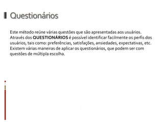 Questionários
Este método reúne várias questões que são apresentadas aos usuários.
Através dos QUESTIONÁRIOS é possível identificar facilmente os perfis dos
usuários, tais como: preferências, satisfações, ansiedades, expectativas, etc.
Existem várias maneiras de aplicar os questionários, que podem ser com
questões de múltipla escolha.
 