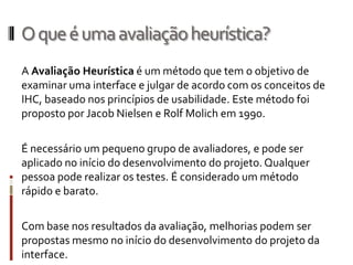 O que é uma avaliação heurística?
A Avaliação Heurística é um método que tem o objetivo de
examinar uma interface e julgar de acordo com os conceitos de
IHC, baseado nos princípios de usabilidade. Este método foi
proposto por Jacob Nielsen e Rolf Molich em 1990.

É necessário um pequeno grupo de avaliadores, e pode ser
aplicado no início do desenvolvimento do projeto. Qualquer
pessoa pode realizar os testes. É considerado um método
rápido e barato.

Com base nos resultados da avaliação, melhorias podem ser
propostas mesmo no início do desenvolvimento do projeto da
interface.
 