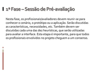 1ª Fase – Sessão de Pré-avaliação
Nesta fase, os profissionais/avaliadores devem reunir-se para
conhecer o cenário, o protótipo ou a aplicação. Serão discutidas
as características, necessidades, etc. Também devem ser
discutidas cada uma das dez heurísticas, que serão utilizadas
para avaliar a interface. Esta etapa é importante, para que todos
os profissionais envolvidos no projeto cheguem a um consenso.
 