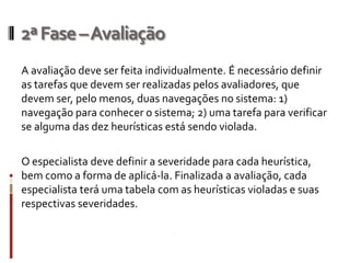 2ª Fase –Avaliação
A avaliação deve ser feita individualmente. É necessário definir
as tarefas que devem ser realizadas pelos avaliadores, que
devem ser, pelo menos, duas navegações no sistema: 1)
navegação para conhecer o sistema; 2) uma tarefa para verificar
se alguma das dez heurísticas está sendo violada.

O especialista deve definir a severidade para cada heurística,
bem como a forma de aplicá-la. Finalizada a avaliação, cada
especialista terá uma tabela com as heurísticas violadas e suas
respectivas severidades.
 