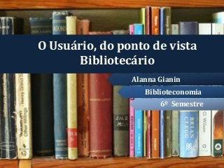 O Usuário, do ponto de vista
Bibliotecário
6º Semestre
Biblioteconomia
Alanna Gianin
 