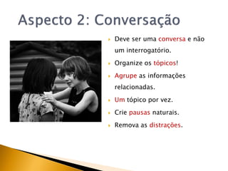    Deve ser uma conversa e não
    um interrogatório.
   Organize os tópicos!
   Agrupe as informações
    relacionadas.

   Um tópico por vez.
   Crie pausas naturais.
   Remova as distrações.
 