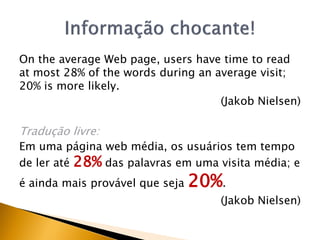 On the average Web page, users have time to read
at most 28% of the words during an average visit;
20% is more likely.
                                    (Jakob Nielsen)

Tradução livre:
Em uma página web média, os usuários tem tempo
de ler até 28% das palavras em uma visita média; e
é ainda mais provável que seja   20%.
                                    (Jakob Nielsen)
 