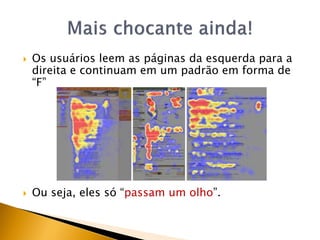    Os usuários leem as páginas da esquerda para a
    direita e continuam em um padrão em forma de
    “F”




   Ou seja, eles só “passam um olho”.
 