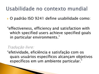    O padrão ISO 9241 define usabilidade como:

“effectiveness, efficiency and satisfaction with
  which specified users achieve specified goals
  in particular environments.”

Tradução livre:
“efetividade, eficiência e satisfação com os
  quais usuários específicos alcançam objetivos
  específicos em um ambiente particular.”
 