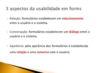    Relação: formulários estabelecem um relacionamento
    entre o usuário e o sistema.


   Conversação: formulários estabelecem um diálogo entre o
    usuário e o sistema.


   Aparência: pela aparência dos formulários é estabelecida

    uma relação e uma conversa com o usuário.
 
