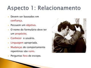    Devem ser baseados em
    confiança.
   Possuem um objetivo.
   O nome do formulário deve ter
    um propósito.
   Conhecer o usuário.
   Linguagem apropriada.
   Mudanças de comportamento
    repentinas são ruins.
   Perguntas fora do escopo.
 