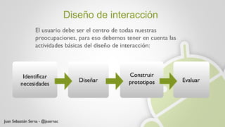 Diseño de interacción El usuario debe ser el centro de todas nuestras preocupaciones, para eso debemos tener en cuenta las actividades básicas del diseño de interacción: Identificar necesidades Diseñar Construir prototipos Evaluar Juan Sebastián Serna - @jssernac 
