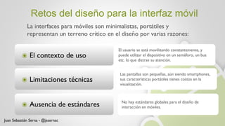 Retos del diseño para la interfaz móvil La interfaces para móviles son minimalistas, portátiles y representan un terreno crítico en el diseño por varias razones: Juan Sebastián Serna - @jssernac El contexto de uso Limitaciones técnicas Ausencia de estándares El usuario se está movilizando constantemente, y puede utilizar el dispositivo en un semáforo, un bus etc. lo que distrae su atención. Las pantallas son pequeñas, aún siendo smartphones, sus características portátiles tienes costos en la visualización. No hay estándares globales para el diseño de interacción en móviles.  