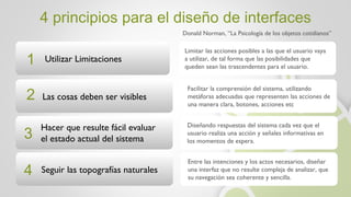 4 principios para el diseño de interfaces Donald Norman, “La Psicología de los objetos cotidianos” Utilizar Limitaciones Las cosas deben ser visibles Limitar las acciones posibles a las que el usuario vaya a utilizar, de tal forma que las posibilidades que queden sean las trascendentes para el usuario. Facilitar la comprensión del sistema, utilizando metáforas adecuadas que representen las acciones de una manera clara, botones, acciones etc 1 2 Hacer que resulte fácil evaluar  el estado actual del sistema Seguir las topografías naturales 3 4 Diseñando respuestas del sistema cada vez que el usuario realiza una acción y señales informativas en los momentos de espera. Entre las intenciones y los actos necesarios, diseñar una interfaz que no resulte compleja de analizar, que su navegación sea coherente y sencilla. 