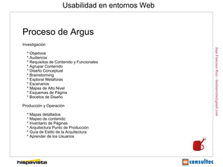 Usabilidad en entornos Web


Proceso de Argus
Investigación




                                                   Juan Francisco Ruiz - laminarrieta@gmail.com
  * Objetivos
  * Audiencia
  * Requisitos de Contenido y Funcionales
  * Agrupar Contenido
  * Diseño Conceptual
  * Brainstorming
  * Explorar Metáforas
  * Escenarios
  * Mapas de Alto Nivel
  * Esquemas de Página
  * Bocetos de Diseño

Producción y Operación

  * Mapas detallados
  * Mapeo de contenido
  * Inventario de Páginas
  * Arquitectura Punto de Producción
  * Guía de Estilo de la Arquitectura
  * Aprender de los Usuarios
 