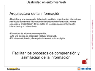 Usabilidad en entornos Web


Arquitectura de la información
-Disciplina y arte encargada del estudio, análisis, organización, disposición




                                                                                Juan Francisco Ruiz - laminarrieta@gmail.com
y estructuración de la información en espacios de información, y de la
selección y presentación de los datos en los sistemas de información
interactivos y no interactivos.


-Estructura de información compartida.
-Arte y la ciencia de organizar y rotular sitios web.
-Principios del diseño y la arquitectura en el entorno digital




   Facilitar los procesos de comprensión y
         asimilación de la información
 