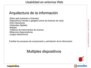 Usabilidad en entornos Web


Arquitectura de la información
-Sitios web (extranet e intranets)




                                                                        Juan Francisco Ruiz - laminarrieta@gmail.com
-Dispositivos móviles o gadgets (como los lectores de mp3),
-CDs interactivos
-Videoclips digitales
-Relojes
-Tableros de instrumentos de aviones
-Máquinas dispensadoras
-Juegos electrónicos


Facilitar los procesos de comprensión y asimilación de la información




                   Multiples dispositivos
 