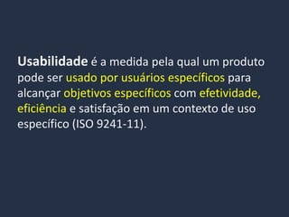 Usabilidade é a medida pela qual um produto
pode ser usado por usuários específicos para
alcançar objetivos específicos com efetividade,
eficiência e satisfação em um contexto de uso
específico (ISO 9241-11).
 